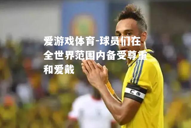 爱游戏体育-球员们在全世界范围内备受尊重和爱戴