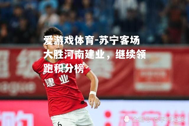 爱游戏体育-苏宁客场大胜河南建业，继续领跑积分榜