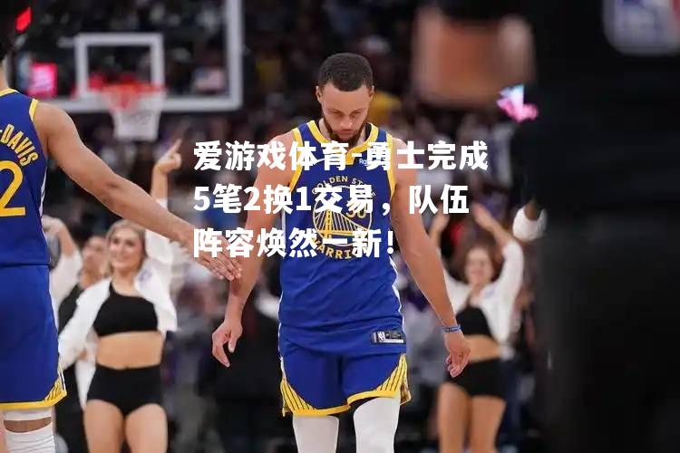 爱游戏体育-勇士完成5笔2换1交易，队伍阵容焕然一新！