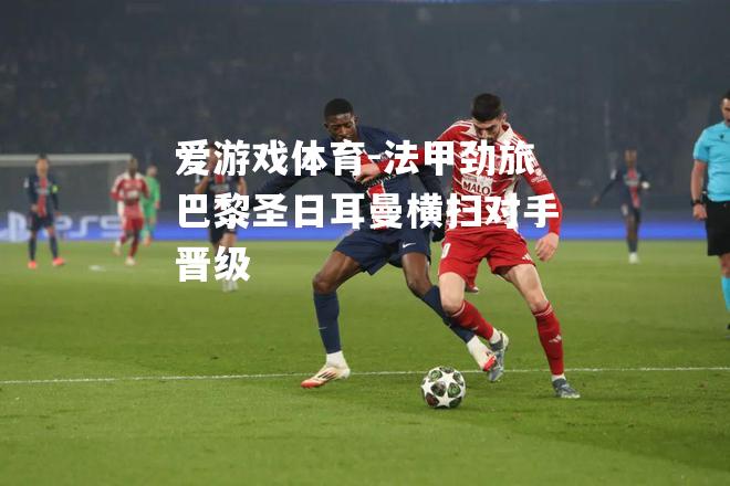 爱游戏体育-法甲劲旅巴黎圣日耳曼横扫对手晋级