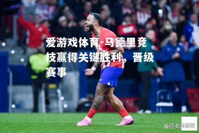 爱游戏体育-马德里竞技赢得关键胜利，晋级赛事