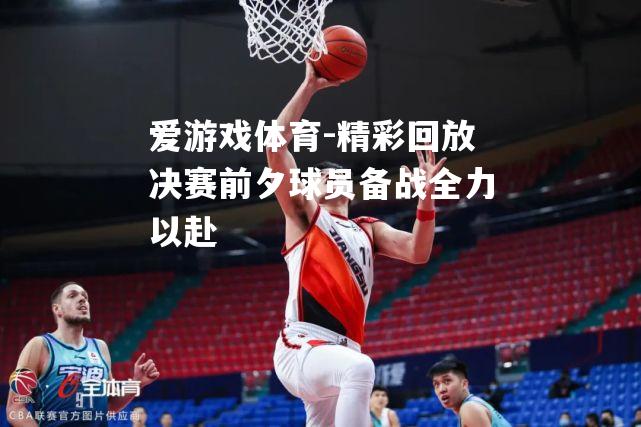精彩回放决赛前夕球员备战全力以赴