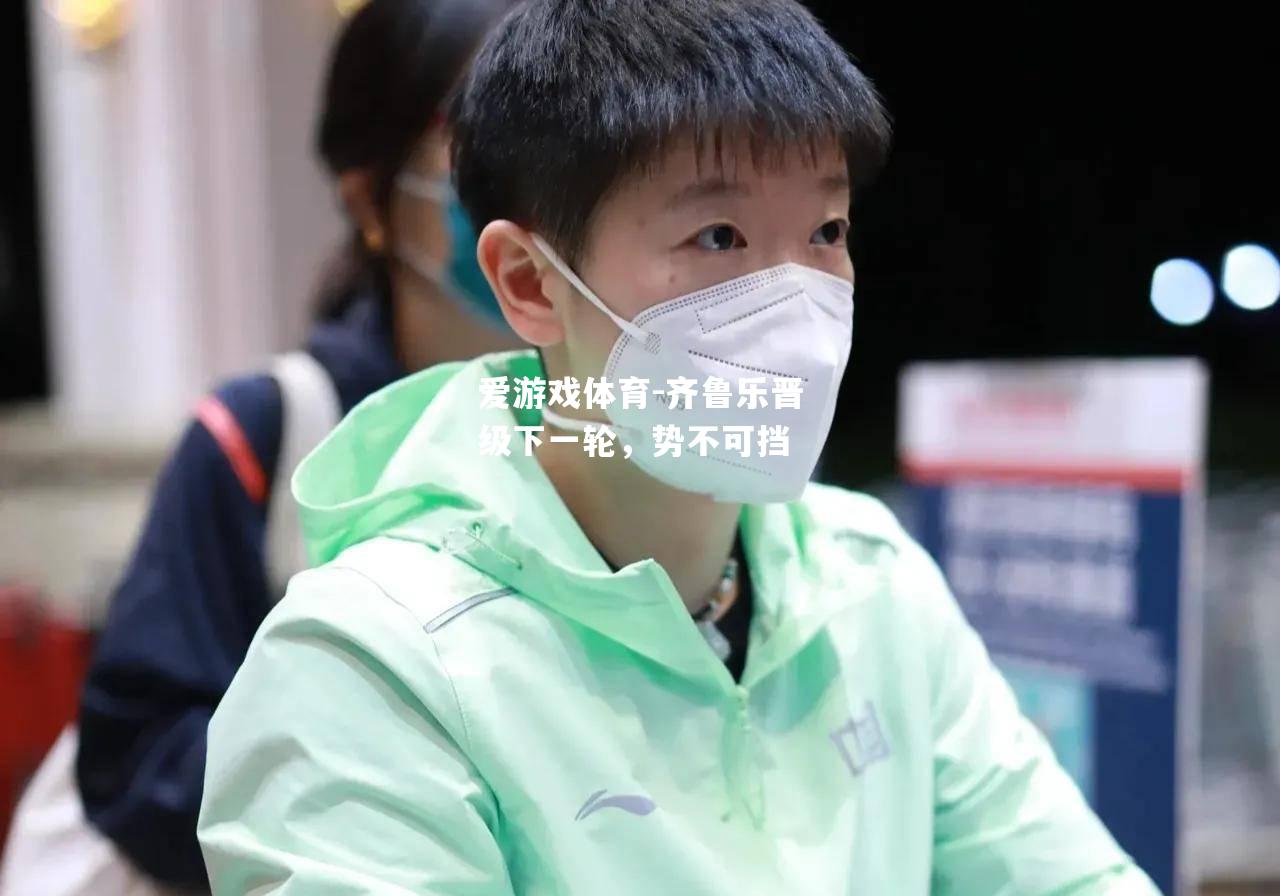爱游戏体育-齐鲁乐晋级下一轮，势不可挡