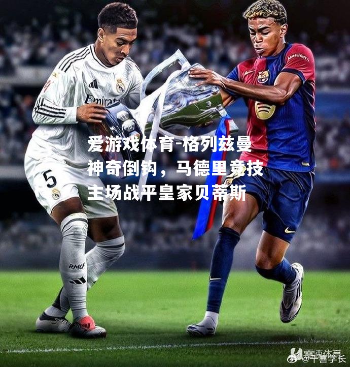 爱游戏体育-格列兹曼神奇倒钩，马德里竞技主场战平皇家贝蒂斯