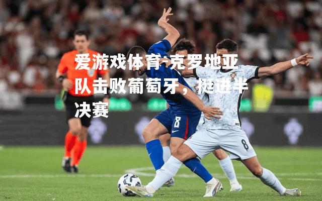 爱游戏体育-克罗地亚队击败葡萄牙，挺进半决赛