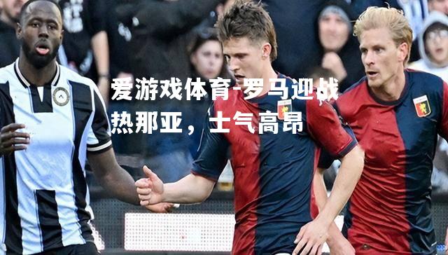 爱游戏体育-罗马迎战热那亚，士气高昂